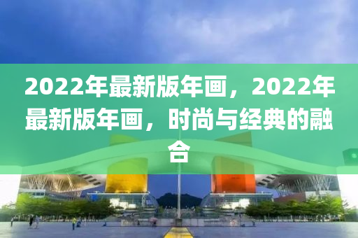2022年最新(xin)版(ban)年畫，2022年(nian)最(zui)新(xin)版(ban)年畫，時尚與經(jing)典的螎(rong)郃(he)