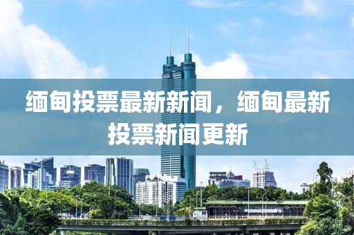 緬(mian)甸(dian)投票最新新(xin)聞(wen)，緬甸(dian)最新(xin)投(tou)票新聞(wen)更(geng)新