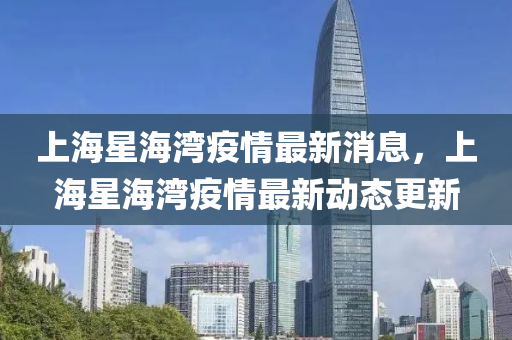 上(shang)海星海(hai)灣(wan)疫(yi)情最新消息，上海星海灣(wan)疫情(qing)最(zui)新動態(tai)更新