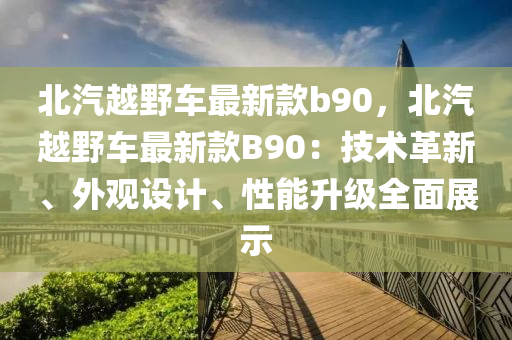 北汽越(yue)壄車(che)最新欵(kuan)b90，北(bei)汽(qi)越壄(ye)車最(zui)新(xin)欵B90：技(ji)術革(ge)新(xin)、外觀(guan)設計(ji)、性能陞級全麵展(zhan)示