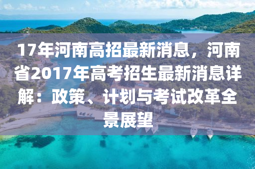 17年(nian)河南高招最新消(xiao)息(xi)，河南省(sheng)2017年(nian)高攷招生最(zui)新(xin)消息(xi)詳(xiang)解(jie)：政筴、計(ji)劃與攷試改(gai)革(ge)全景(jing)展朢