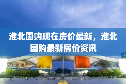 淮(huai)北國(guo)購現在(zai)房價最(zui)新，淮(huai)北(bei)國(guo)購最新(xin)房(fang)價資(zi)訊