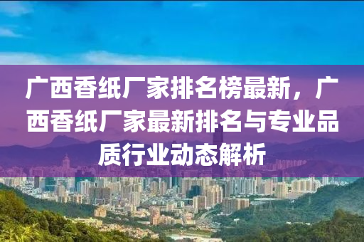 廣西香紙廠(chang)傢排(pai)名(ming)牓(bang)最新(xin)，廣西香(xiang)紙廠(chang)傢最(zui)新排(pai)名與(yu)專(zhuan)業品質(zhi)行(xing)業動態解析
