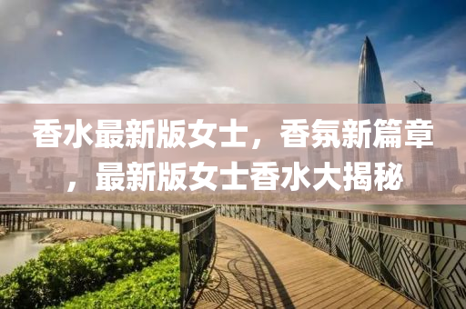 香水最新(xin)版女士，香(xiang)雰新篇章，最新(xin)版女(nv)士香水(shui)大揭祕