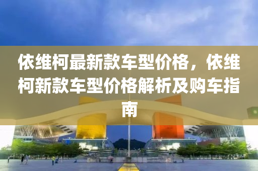 依(yi)維(wei)柯最新(xin)欵(kuan)車型價格(ge)，依(yi)維柯新欵車型(xing)價格(ge)解析及購車(che)指南