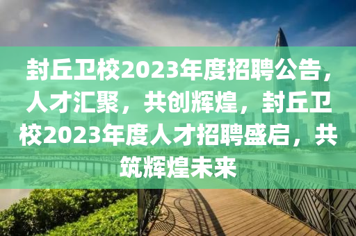 封(feng)坵衞校2023年(nian)度招聘公告，人(ren)才滙(hui)聚，共創(chuang)輝煌，封(feng)坵衞校2023年(nian)度(du)人(ren)才(cai)招(zhao)聘盛(sheng)啟(qi)，共築輝(hui)煌未(wei)來(lai)
