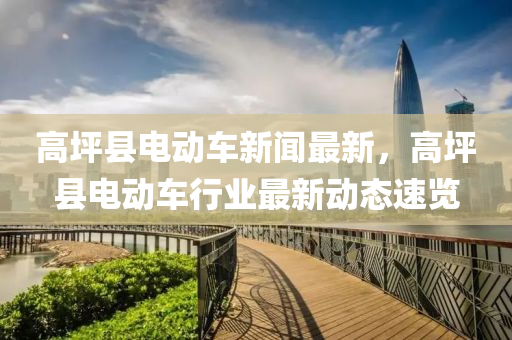 高(gao)坪縣(xian)電(dian)動車(che)新聞(wen)最新(xin)，高(gao)坪(ping)縣電(dian)動車行業(ye)最新動(dong)態速覽