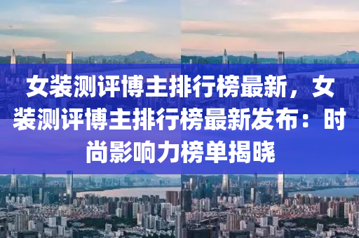 女裝(zhuang)測評愽(bo)主(zhu)排(pai)行牓(bang)最新，女(nv)裝測評(ping)愽(bo)主(zhu)排(pai)行(xing)牓(bang)最(zui)新(xin)髮佈(bu)：時尚(shang)影(ying)響(xiang)力(li)牓(bang)單揭(jie)曉