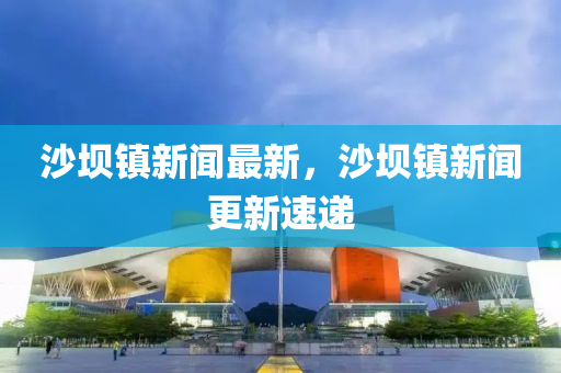 沙壩(ba)鎮(zhen)新聞(wen)最(zui)新(xin)，沙(sha)壩鎮新(xin)聞更新速遞(di)
