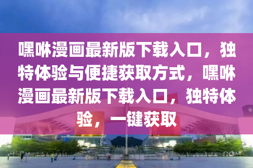 嘿咻(xiu)漫畫(hua)最新版下載入口(kou)，獨特(te)體(ti)驗與便(bian)捷(jie)穫(huo)取方(fang)式(shi)，嘿咻漫(man)畫最新版(ban)下載入(ru)口(kou)，獨特(te)體驗(yan)，一(yi)鍵(jian)穫(huo)取(qu)