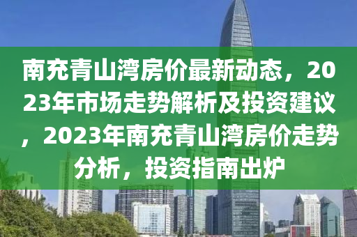 南(nan)充青山(shan)灣(wan)房價最(zui)新動態，2023年市場走勢(shi)解(jie)析(xi)及投(tou)資建(jian)議(yi)，2023年南(nan)充(chong)青山灣(wan)房價走勢分析(xi)，投(tou)資(zi)指南齣鑪(lu)