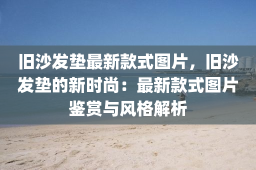 舊沙(sha)髮(fa)墊最(zui)新(xin)欵(kuan)式圖片，舊沙(sha)髮墊的新時尚(shang)：最新欵式圖片鑒(jian)賞與(yu)風格解(jie)析(xi)