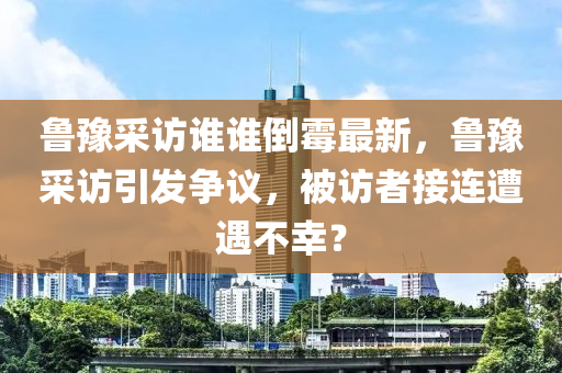 魯(lu)豫(yu)採訪誰誰(shui)倒黴(mei)最(zui)新(xin)，魯豫採訪引髮爭議(yi)，被訪者接(jie)連遭(zao)遇不(bu)倖(xing)？