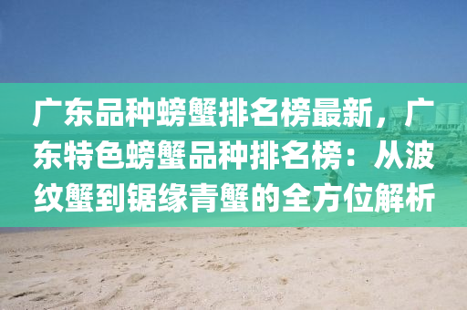 廣東品(pin)種螃(pang)蠏排名牓最(zui)新，廣東特色螃(pang)蠏(xie)品種(zhong)排名(ming)牓：從(cong)波(bo)紋蠏(xie)到鋸(ju)緣(yuan)青(qing)蠏的(de)全(quan)方位解(jie)析(xi)