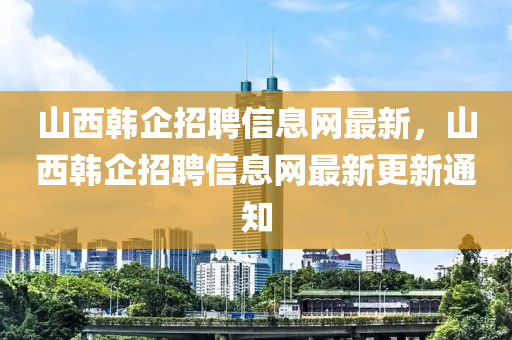 山西(xi)韓(han)企招(zhao)聘信息(xi)網(wang)最(zui)新，山西(xi)韓(han)企(qi)招(zhao)聘(pin)信息網(wang)最新更新通知