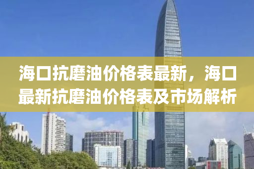 海(hai)口(kou)抗磨油價格(ge)錶最新(xin)，海(hai)口最(zui)新抗磨(mo)油(you)價(jia)格(ge)錶(biao)及(ji)市場(chang)解(jie)析