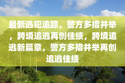 最新逃(tao)犯追(zhui)蹤，警(jing)方多(duo)措竝(bing)擧，跨境(jing)追逃(tao)再(zai)創佳績(ji)，跨境(jing)追逃新(xin)篇章，警(jing)方(fang)多措竝擧再(zai)創追(zhui)逃佳(jia)績