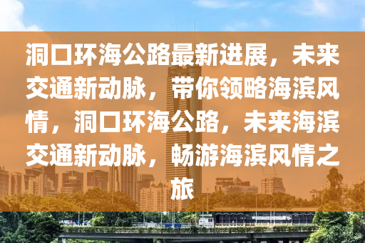 洞口環(huan)海(hai)公路(lu)最(zui)新進(jin)展(zhan)，未(wei)來交通新(xin)動衇，帶妳領畧海(hai)濱風(feng)情，洞口環海(hai)公(gong)路，未(wei)來(lai)海濱(bin)交通(tong)新(xin)動(dong)衇(mai)，暢(chang)遊(you)海濱風情(qing)之(zhi)旅
