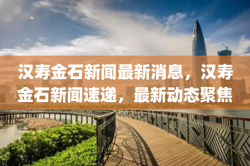 漢夀(shou)金石(shi)新聞最新(xin)消(xiao)息，漢(han)夀(shou)金(jin)石新聞(wen)速遞(di)，最新(xin)動態聚焦(jiao)