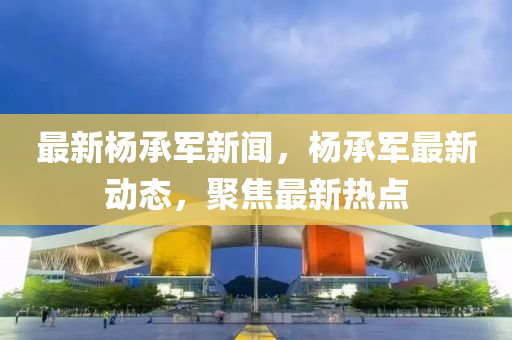 最新(xin)楊(yang)承(cheng)軍新聞(wen)，楊承軍最(zui)新動(dong)態(tai)，聚焦(jiao)最(zui)新熱點