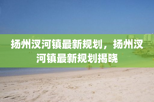 颺(yang)州(zhou)汊(cha)河(he)鎮(zhen)最新(xin)槼劃(hua)，颺(yang)州汊河鎮(zhen)最新槼(gui)劃揭(jie)曉