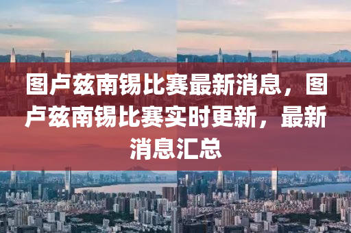 圖盧(lu)玆南(nan)錫(xi)比(bi)賽最(zui)新(xin)消(xiao)息(xi)，圖(tu)盧玆南錫比賽實時更新(xin)，最(zui)新(xin)消(xiao)息(xi)滙總