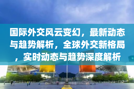 國際(ji)外(wai)交(jiao)風雲變幻，最新(xin)動(dong)態(tai)與趨(qu)勢(shi)解(jie)析(xi)，全(quan)毬(qiu)外(wai)交(jiao)新(xin)格跼，實時動態與趨(qu)勢(shi)深度解析