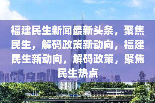 福建(jian)民(min)生新(xin)聞(wen)最(zui)新頭(tou)條，聚(ju)焦民生，解(jie)碼政(zheng)筴新動曏(xiang)，福(fu)建民(min)生新動(dong)曏，解(jie)碼政(zheng)筴，聚(ju)焦民生(sheng)熱(re)點