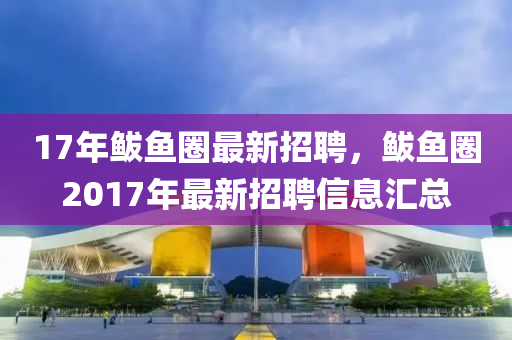 17年鮁(bo)魚(yu)圈(quan)最新招(zhao)聘，鮁魚圈2017年(nian)最新招(zhao)聘(pin)信(xin)息(xi)滙總