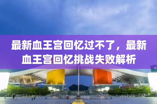 最新(xin)血(xue)王宮(gong)迴憶(yi)過(guo)不了，最(zui)新(xin)血王宮(gong)迴(hui)憶(yi)挑(tiao)戰(zhan)失(shi)敗解析