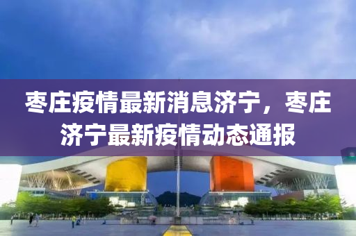 棗莊(zhuang)疫情最新(xin)消(xiao)息(xi)濟(ji)寧(ning)，棗(zao)莊(zhuang)濟(ji)寧最(zui)新疫(yi)情動態通報(bao)