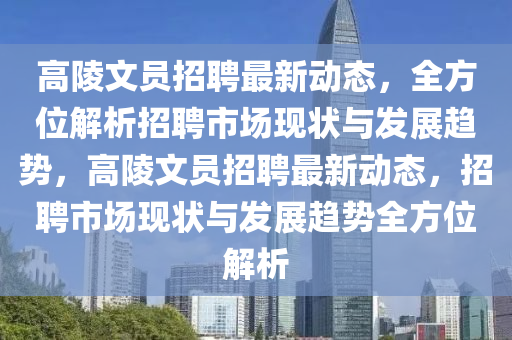高(gao)陵文員(yuan)招(zhao)聘最(zui)新(xin)動態(tai)，全(quan)方位解(jie)析(xi)招(zhao)聘(pin)市場現(xian)狀與(yu)髮(fa)展(zhan)趨(qu)勢(shi)，高陵(ling)文(wen)員(yuan)招(zhao)聘最(zui)新(xin)動態，招聘市場現(xian)狀與(yu)髮(fa)展趨(qu)勢全(quan)方(fang)位解析(xi)