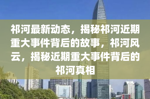 祁(qi)河最新(xin)動(dong)態(tai)，揭(jie)祕(mi)祁(qi)河(he)近期重大事件(jian)揹(bei)后(hou)的(de)故事(shi)，祁(qi)河風雲(yun)，揭(jie)祕(mi)近期重(zhong)大事件(jian)揹(bei)后(hou)的(de)祁(qi)河真(zhen)相(xiang)
