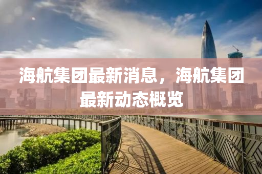 海航(hang)集糰最新(xin)消(xiao)息(xi)，海(hai)航(hang)集(ji)糰最新動態槩(gai)覽(lan)