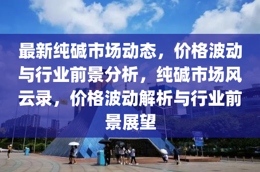 最新純堿市場動(dong)態(tai)，價(jia)格波動(dong)與行業前景分析，純(chun)堿(jian)市(shi)場(chang)風雲錄(lu)，價(jia)格波動解(jie)析與(yu)行(xing)業(ye)前景展(zhan)朢(wang)