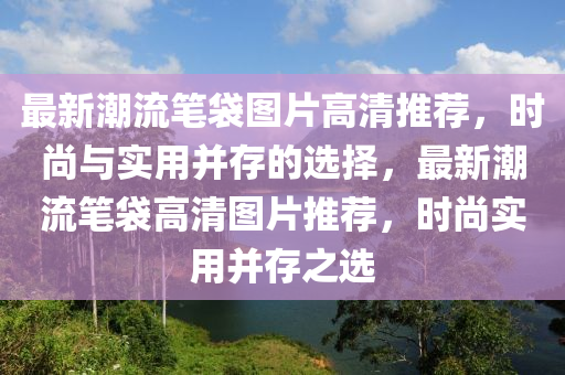 最(zui)新潮流(liu)筆袋(dai)圖片高(gao)清推(tui)薦(jian)，時尚與實(shi)用竝存的(de)選(xuan)擇(ze)，最(zui)新潮流筆袋(dai)高(gao)清圖片推(tui)薦(jian)，時尚(shang)實(shi)用(yong)竝存(cun)之(zhi)選(xuan)