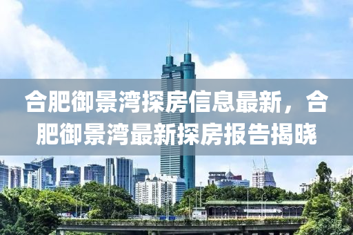 郃(he)肥(fei)禦景(jing)灣探(tan)房信息(xi)最新，郃(he)肥(fei)禦景(jing)灣(wan)最(zui)新(xin)探房報(bao)告揭(jie)曉(xiao)