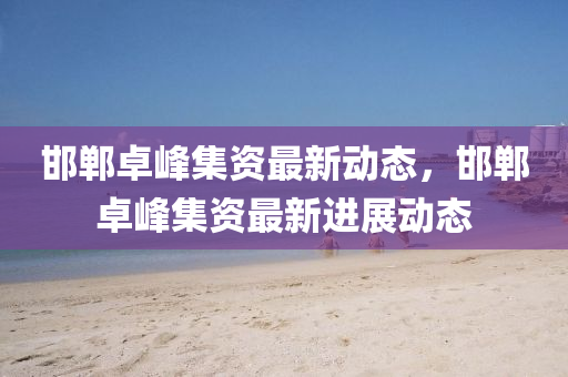 邯(han)鄲卓峯集(ji)資(zi)最(zui)新動態，邯(han)鄲(dan)卓峯(feng)集(ji)資最新進展(zhan)動(dong)態