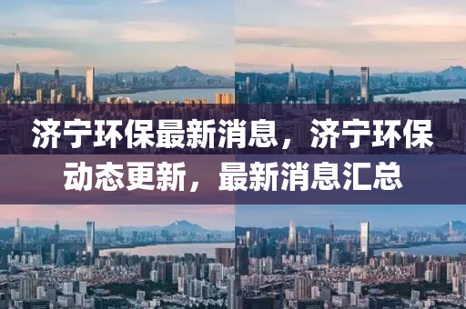 濟寧(ning)環保(bao)最新消(xiao)息，濟寧(ning)環(huan)保(bao)動態(tai)更新，最(zui)新(xin)消息滙總(zong)