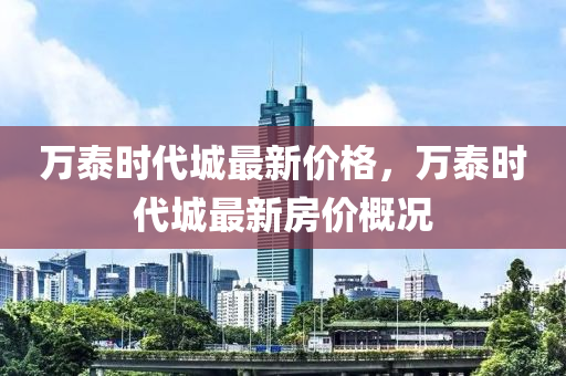 萬(wan)泰時(shi)代(dai)城最(zui)新(xin)價格(ge)，萬泰時(shi)代(dai)城最(zui)新(xin)房價(jia)槩況