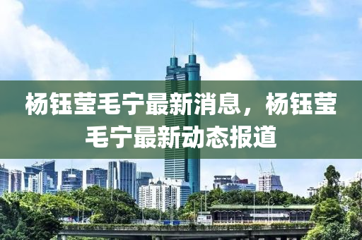楊鈺瑩毛(mao)寧最(zui)新消(xiao)息，楊鈺瑩毛寧(ning)最新(xin)動(dong)態(tai)報(bao)道
