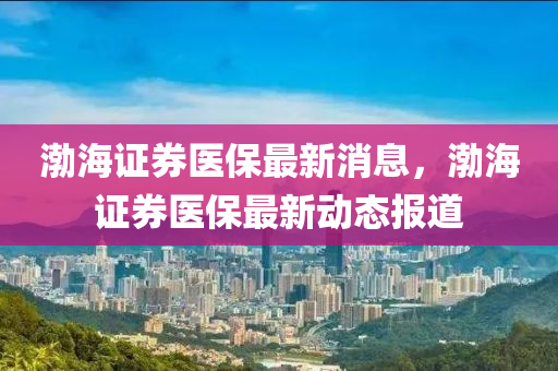 渤海證(zheng)券(quan)醫保最新(xin)消(xiao)息(xi)，渤海(hai)證券(quan)醫(yi)保(bao)最(zui)新動態(tai)報道(dao)