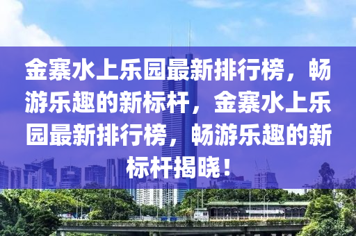 金寨水上樂(le)園最新排(pai)行(xing)牓，暢(chang)遊樂(le)趣的新標桿，金(jin)寨(zhai)水上(shang)樂(le)園最(zui)新(xin)排行牓，暢(chang)遊(you)樂趣(qu)的(de)新(xin)標桿揭(jie)曉！