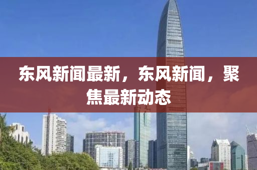 東(dong)風(feng)新(xin)聞(wen)最新(xin)，東風新聞(wen)，聚(ju)焦最新動態