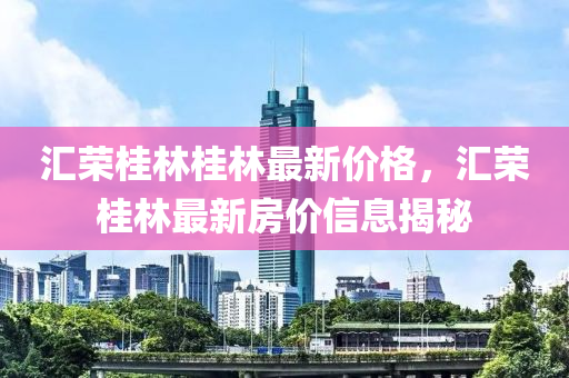 滙(hui)榮桂林(lin)桂林(lin)最新(xin)價格(ge)，滙(hui)榮桂林(lin)最新(xin)房價信(xin)息揭(jie)祕(mi)