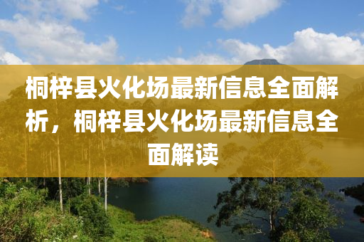 桐(tong)梓(zi)縣(xian)火化(hua)場(chang)最新信(xin)息(xi)全(quan)麵(mian)解(jie)析，桐梓(zi)縣火化場(chang)最(zui)新信息全(quan)麵(mian)解(jie)讀(du)