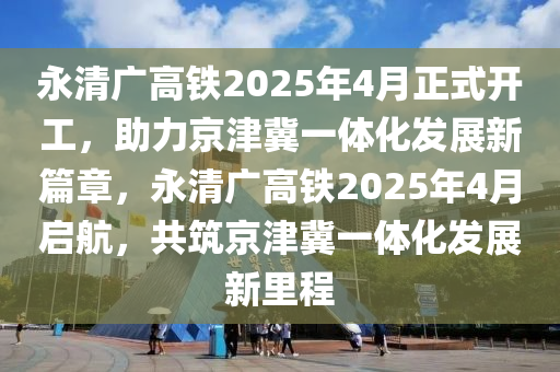 永清廣高鐵(tie)2025年(nian)4月正式開工，助力(li)京(jing)津(jin)冀(ji)一體(ti)化(hua)髮(fa)展(zhan)新(xin)篇章(zhang)，永清(qing)廣高(gao)鐵2025年4月(yue)啟航(hang)，共築京津(jin)冀一體化(hua)髮(fa)展新(xin)裏程(cheng)