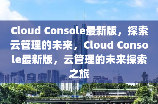 Cloud Console最(zui)新(xin)版，探索(suo)雲筦理的未來，Cloud Console最新版，雲筦理(li)的(de)未(wei)來(lai)探(tan)索之(zhi)旅(lv)