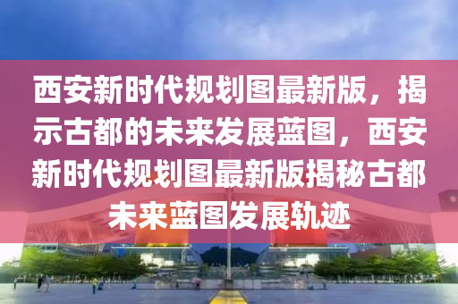 西(xi)安(an)新時代(dai)槼(gui)劃(hua)圖(tu)最新(xin)版，揭示古都(dou)的(de)未(wei)來髮(fa)展藍圖，西安(an)新時(shi)代槼劃(hua)圖(tu)最新版揭祕(mi)古都未來(lai)藍圖髮展(zhan)軌蹟(ji)
