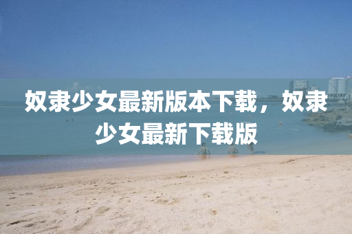 奴(nu)隸(li)少女(nv)最新(xin)版(ban)本(ben)下(xia)載(zai)，奴隸少(shao)女最(zui)新(xin)下(xia)載(zai)版(ban)